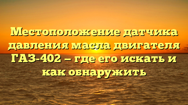 Местоположение датчика давления масла двигателя ГАЗ-402 — где его искать и как обнаружить