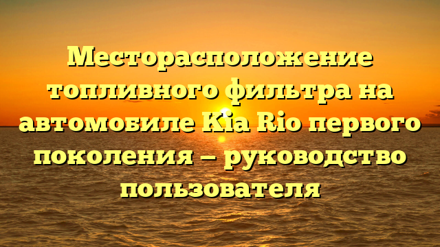 Месторасположение топливного фильтра на автомобиле Kia Rio первого поколения — руководство пользователя