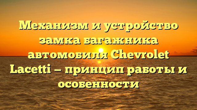 Механизм и устройство замка багажника автомобиля Chevrolet Lacetti — принцип работы и особенности