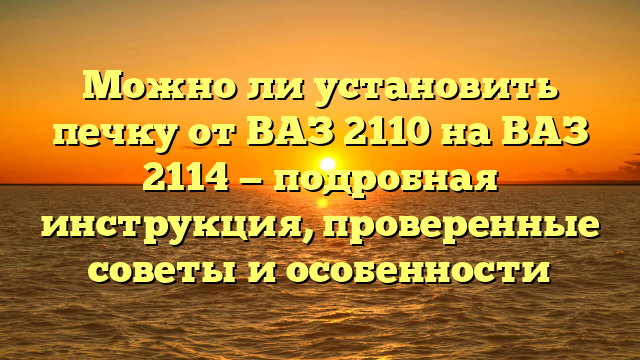 Можно ли установить печку от ВАЗ 2110 на ВАЗ 2114 — подробная инструкция, проверенные советы и особенности