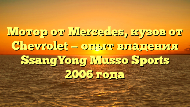 Мотор от Mercedes, кузов от Chevrolet — опыт владения SsangYong Musso Sports 2006 года