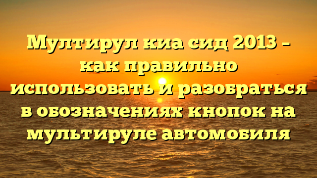 Мултирул киа сид 2013 – как правильно использовать и разобраться в обозначениях кнопок на мультируле автомобиля