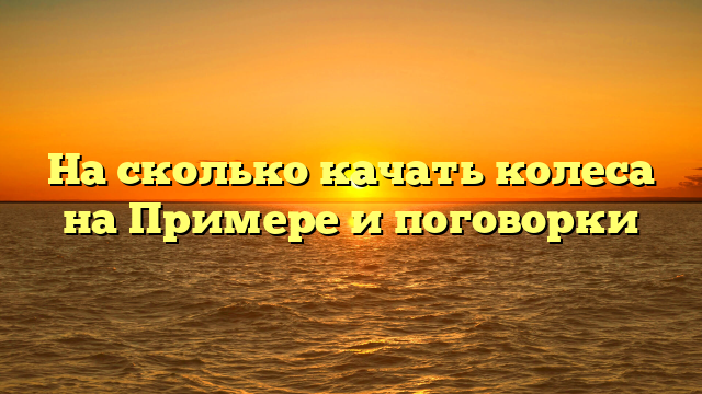 На сколько качать колеса на Примере и поговорки