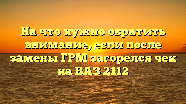 На что нужно обратить внимание, если после замены ГРМ загорелся чек на ВАЗ 2112