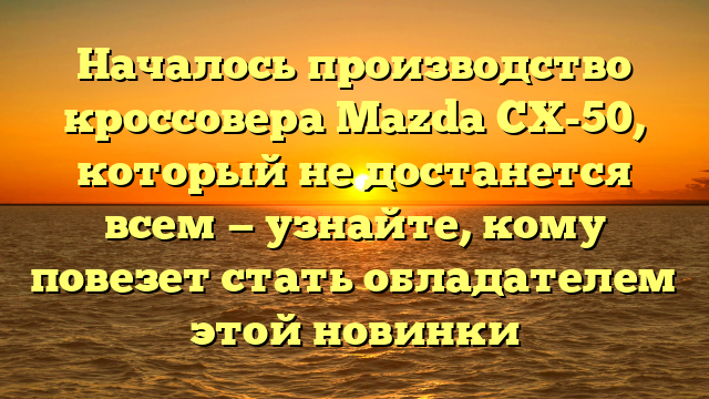 Началось производство кроссовера Mazda CX-50, который не достанется всем — узнайте, кому повезет стать обладателем этой новинки