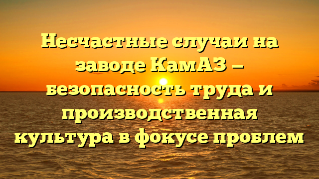 Несчастные случаи на заводе КамАЗ — безопасность труда и производственная культура в фокусе проблем