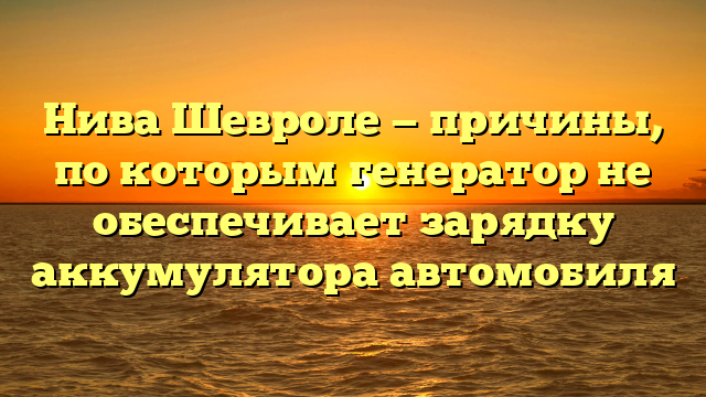 Нива Шевроле — причины, по которым генератор не обеспечивает зарядку аккумулятора автомобиля