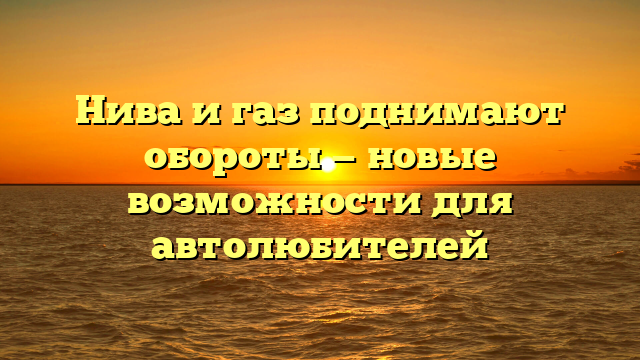 Нива и газ поднимают обороты — новые возможности для автолюбителей