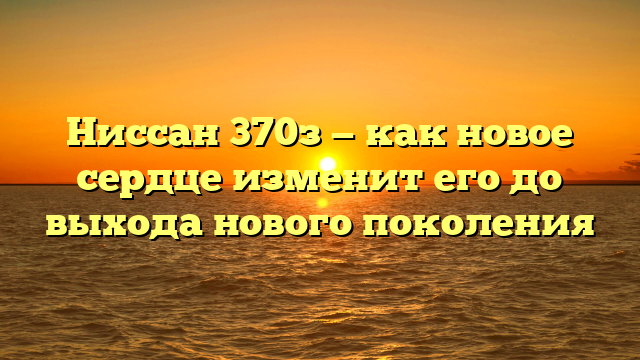 Ниссан 370з — как новое сердце изменит его до выхода нового поколения