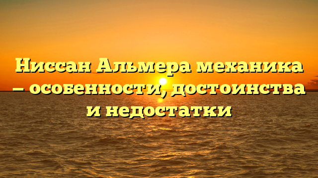 Ниссан Альмера механика — особенности, достоинства и недостатки