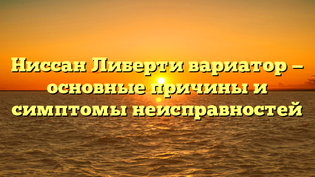 Ниссан Либерти вариатор — основные причины и симптомы неисправностей