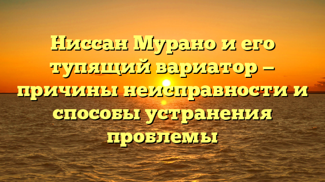 Ниссан Мурано и его тупящий вариатор — причины неисправности и способы устранения проблемы