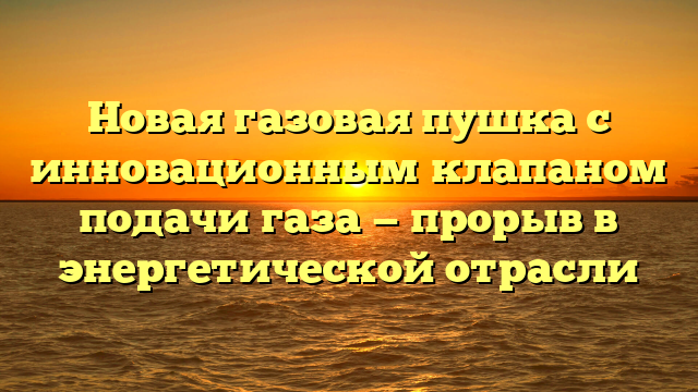 Новая газовая пушка с инновационным клапаном подачи газа — прорыв в энергетической отрасли