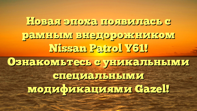 Новая эпоха появилась с рамным внедорожником Nissan Patrol Y61! Ознакомьтесь с уникальными специальными модификациями Gazel!