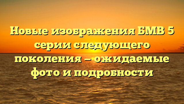 Новые изображения БМВ 5 серии следующего поколения — ожидаемые фото и подробности