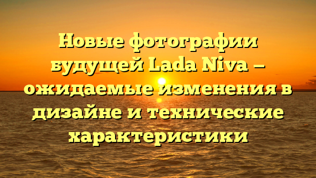 Новые фотографии будущей Lada Niva — ожидаемые изменения в дизайне и технические характеристики