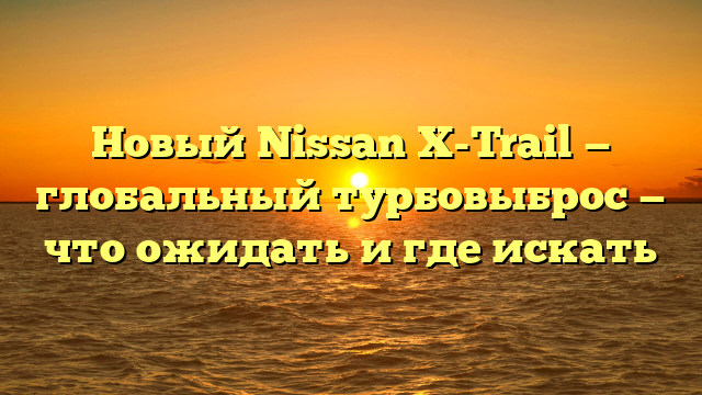 Новый Nissan X-Trail — глобальный турбовыброс — что ожидать и где искать