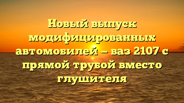 Новый выпуск модифицированных автомобилей — ваз 2107 с прямой трубой вместо глушителя