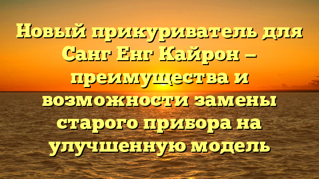 Новый прикуриватель для Санг Енг Кайрон — преимущества и возможности замены старого прибора на улучшенную модель