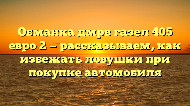 Обманка дмрв газел 405 евро 2 — рассказываем, как избежать ловушки при покупке автомобиля