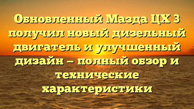 Обновленный Мазда ЦХ 3 получил новый дизельный двигатель и улучшенный дизайн — полный обзор и технические характеристики