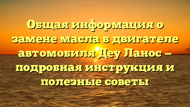 Общая информация о замене масла в двигателе автомобиля Деу Ланос — подробная инструкция и полезные советы