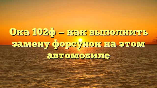 Ока 102ф — как выполнить замену форсунок на этом автомобиле