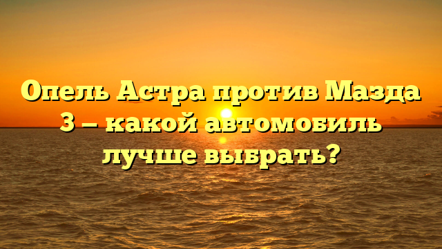 Опель Астра против Мазда 3 — какой автомобиль лучше выбрать?