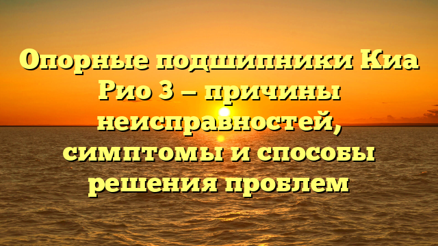 Опорные подшипники Киа Рио 3 — причины неисправностей, симптомы и способы решения проблем