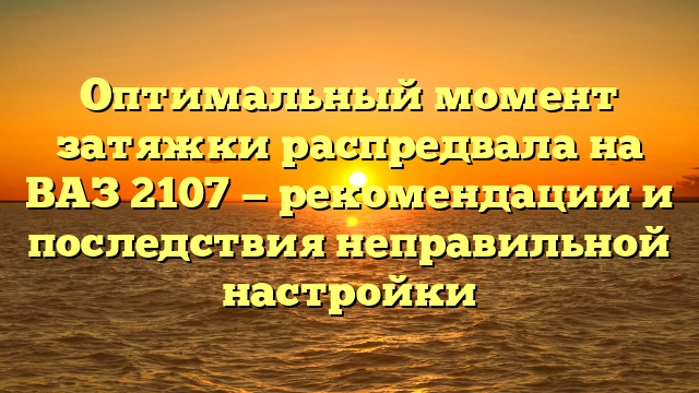 Оптимальный момент затяжки распредвала на ВАЗ 2107 — рекомендации и последствия неправильной настройки