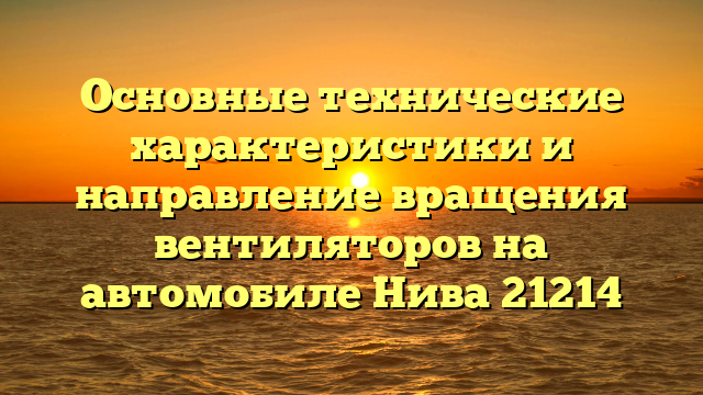 Основные технические характеристики и направление вращения вентиляторов на автомобиле Нива 21214