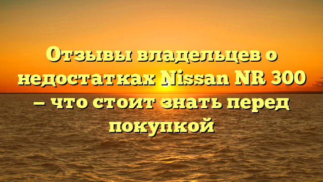 Отзывы владельцев о недостатках Nissan NR 300 — что стоит знать перед покупкой