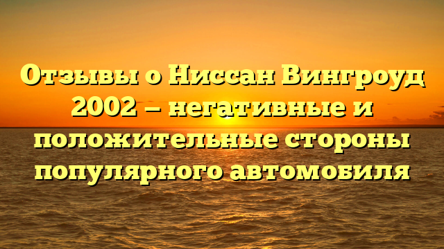 Отзывы о Ниссан Вингроуд 2002 — негативные и положительные стороны популярного автомобиля