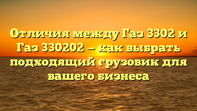 Отличия между Газ 3302 и Газ 330202 — как выбрать подходящий грузовик для вашего бизнеса