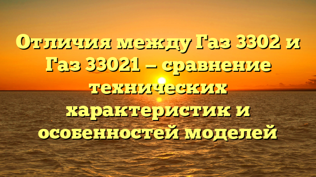 Отличия между Газ 3302 и Газ 33021 — сравнение технических характеристик и особенностей моделей