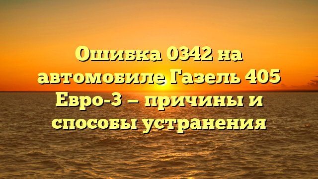 Ошибка 0342 на автомобиле Газель 405 Евро-3 — причины и способы устранения