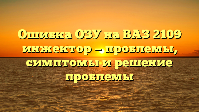 Ошибка ОЗУ на ВАЗ 2109 инжектор — проблемы, симптомы и решение проблемы