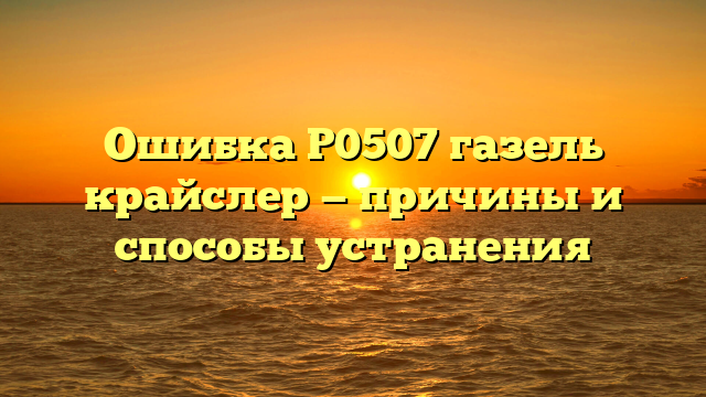 Ошибка Р0507 газель крайслер — причины и способы устранения