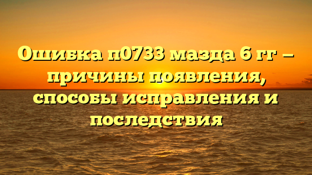 Ошибка п0733 мазда 6 гг — причины появления, способы исправления и последствия