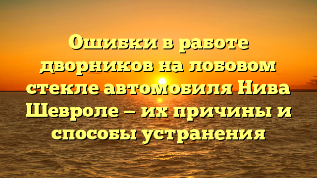 Ошибки в работе дворников на лобовом стекле автомобиля Нива Шевроле — их причины и способы устранения