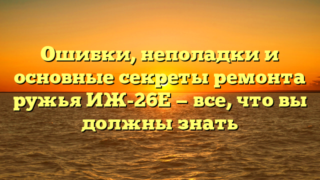 Ошибки, неполадки и основные секреты ремонта ружья ИЖ-26Е — все, что вы должны знать