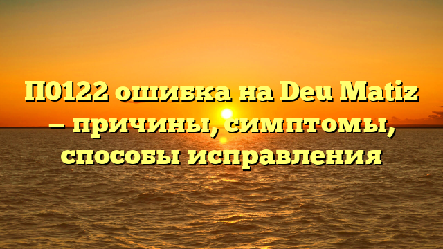 П0122 ошибка на Deu Matiz — причины, симптомы, способы исправления