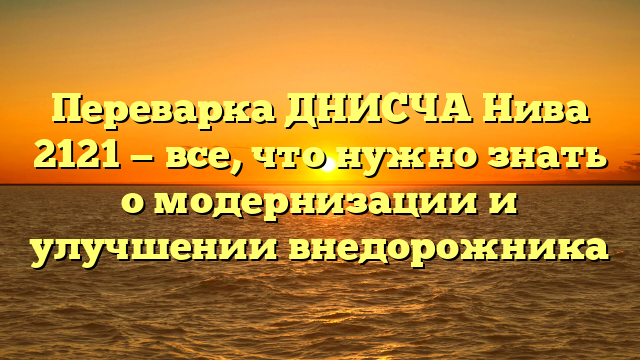 Переварка ДНИСЧА Нива 2121 — все, что нужно знать о модернизации и улучшении внедорожника