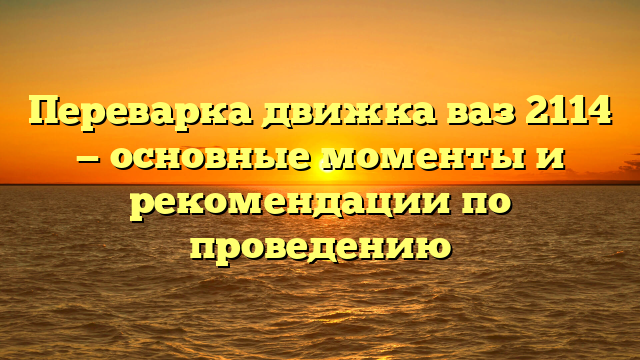 Переварка движка ваз 2114 — основные моменты и рекомендации по проведению