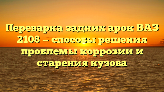 Переварка задних арок ВАЗ 2108 — способы решения проблемы коррозии и старения кузова