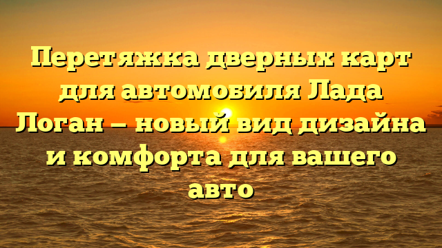 Перетяжка дверных карт для автомобиля Лада Логан — новый вид дизайна и комфорта для вашего авто