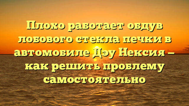 Плохо работает обдув лобового стекла печки в автомобиле Дэу Нексия — как решить проблему самостоятельно