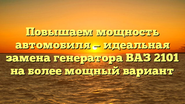 Повышаем мощность автомобиля — идеальная замена генератора ВАЗ 2101 на более мощный вариант