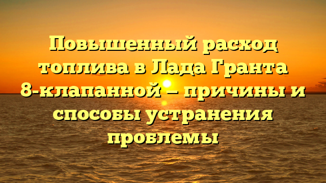 Повышенный расход топлива в Лада Гранта 8-клапанной — причины и способы устранения проблемы