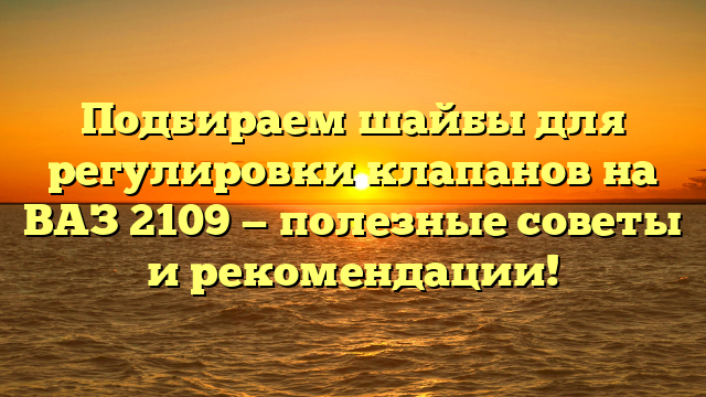 Подбираем шайбы для регулировки клапанов на ВАЗ 2109 — полезные советы и рекомендации!